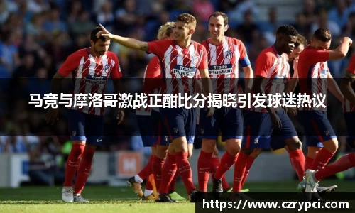 马竞与摩洛哥激战正酣比分揭晓引发球迷热议
